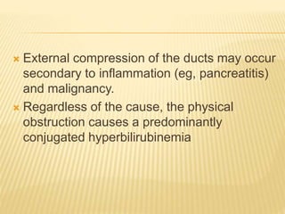  External compression of the ducts may occur
secondary to inflammation (eg, pancreatitis)
and malignancy.
 Regardless of the cause, the physical
obstruction causes a predominantly
conjugated hyperbilirubinemia
 