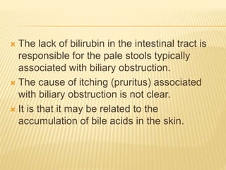  The lack of bilirubin in the intestinal tract is
responsible for the pale stools typically
associated with biliary obstruction.
 The cause of itching (pruritus) associated
with biliary obstruction is not clear.
 It is that it may be related to the
accumulation of bile acids in the skin.
 