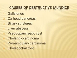 CAUSES OF OBSTRUCTIVE JAUNDICE
1. Gallstones
2. Ca head pancreas
3. Biliary strictures
4. Liver abscess
5. Pseudopancreatic cyst
6. Cholangiocarcinoma
7. Peri-ampulary carcinoma
8. Choledochal cyst
 