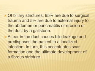  Of biliary strictures, 95% are due to surgical
trauma and 5% are due to external injury to
the abdomen or pancreatitis or erosion of
the duct by a gallstone.
 A tear in the duct causes bile leakage and
predisposes the patient to a localized
infection. In turn, this accentuates scar
formation and the ultimate development of
a fibrous stricture.
 