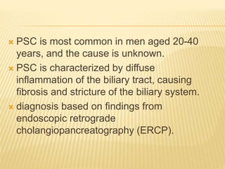  PSC is most common in men aged 20-40
years, and the cause is unknown.
 PSC is characterized by diffuse
inflammation of the biliary tract, causing
fibrosis and stricture of the biliary system.
 diagnosis based on findings from
endoscopic retrograde
cholangiopancreatography (ERCP).
 