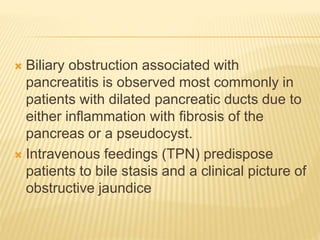  Biliary obstruction associated with
pancreatitis is observed most commonly in
patients with dilated pancreatic ducts due to
either inflammation with fibrosis of the
pancreas or a pseudocyst.
 Intravenous feedings (TPN) predispose
patients to bile stasis and a clinical picture of
obstructive jaundice
 