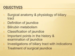 OBJECTIVES
1. Surgical anatomy & physiology of biliary
tract
2. Definition of jaundice
3. Bilirubin metabolism
4. Classification of jaundice
5. Important points in the history &
examination of jaundice
6. Investigations of biliary tract with indications
7. Treatment of surgical jaundice
 
