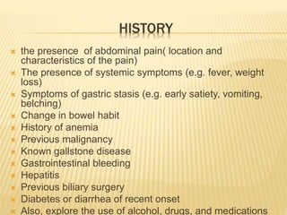 HISTORY
 the presence of abdominal pain( location and
characteristics of the pain)
 The presence of systemic symptoms (e.g. fever, weight
loss)
 Symptoms of gastric stasis (e.g. early satiety, vomiting,
belching)
 Change in bowel habit
 History of anemia
 Previous malignancy
 Known gallstone disease
 Gastrointestinal bleeding
 Hepatitis
 Previous biliary surgery
 Diabetes or diarrhea of recent onset
 Also, explore the use of alcohol, drugs, and medications
 
