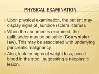 PHYSICAL EXAMINATION
 Upon physical examination, the patient may
display signs of jaundice (sclera icterus).
 When the abdomen is examined, the
gallbladder may be palpable (Courvoisier
law). This may be associated with underlying
pancreatic malignancy.
 Also, look for signs of weight loss, occult
blood in the stool, suggesting a neoplastic
lesion.
 
