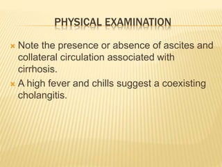 PHYSICAL EXAMINATION
 Note the presence or absence of ascites and
collateral circulation associated with
cirrhosis.
 A high fever and chills suggest a coexisting
cholangitis.
 
