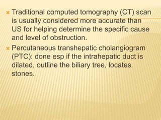  Traditional computed tomography (CT) scan
is usually considered more accurate than
US for helping determine the specific cause
and level of obstruction.
 Percutaneous transhepatic cholangiogram
(PTC): done esp if the intrahepatic duct is
dilated, outline the biliary tree, locates
stones.
 