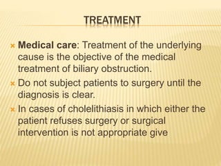 TREATMENT
 Medical care: Treatment of the underlying
cause is the objective of the medical
treatment of biliary obstruction.
 Do not subject patients to surgery until the
diagnosis is clear.
 In cases of cholelithiasis in which either the
patient refuses surgery or surgical
intervention is not appropriate give
 