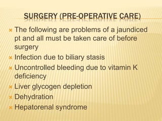 SURGERY (PRE-OPERATIVE CARE)
 The following are problems of a jaundiced
pt and all must be taken care of before
surgery
 Infection due to biliary stasis
 Uncontrolled bleeding due to vitamin K
deficiency
 Liver glycogen depletion
 Dehydration
 Hepatorenal syndrome
 