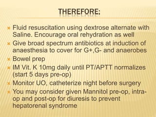 THEREFORE;
 Fluid resuscitation using dextrose alternate with
Saline. Encourage oral rehydration as well
 Give broad spectrum antibiotics at induction of
anaesthesia to cover for G+,G- and anaerobes
 Bowel prep
 IM Vit. K 10mg daily until PT/APTT normalizes
(start 5 days pre-op)
 Monitor UO, catheterize night before surgery
 You may consider given Mannitol pre-op, intra-
op and post-op for diuresis to prevent
hepatorenal syndrome
 