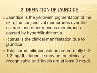 2. DEFINITION OF JAUNDICE
 Jaundice is the yellowish pigmentation of the
skin, the conjunctival membranes over the
sclerae, and other mucous membranes
caused by hyperbilirubinemia
 Icterus is the clinical manifestation due to
jaundice
 Total serum bilirubin values are normally 0.2-
1.2 mg/dL. Jaundice may not be clinically
recognizable until levels are at least 3 mg/dL.
 