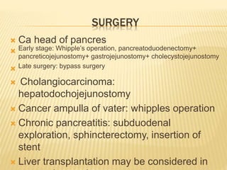 SURGERY
 Ca head of pancres
 Early stage: Whipple’s operation, pancreatoduodenectomy+
pancreticojejunostomy+ gastrojejunostomy+ cholecystojejunostomy
 Late surgery: bypass surgery
 Cholangiocarcinoma:
hepatodochojejunostomy
 Cancer ampulla of vater: whipples operation
 Chronic pancreatitis: subduodenal
exploration, sphincterectomy, insertion of
stent
 Liver transplantation may be considered in
 