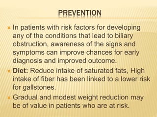 PREVENTION
 In patients with risk factors for developing
any of the conditions that lead to biliary
obstruction, awareness of the signs and
symptoms can improve chances for early
diagnosis and improved outcome.
 Diet: Reduce intake of saturated fats, High
intake of fiber has been linked to a lower risk
for gallstones.
 Gradual and modest weight reduction may
be of value in patients who are at risk.
 