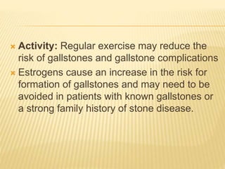  Activity: Regular exercise may reduce the
risk of gallstones and gallstone complications
 Estrogens cause an increase in the risk for
formation of gallstones and may need to be
avoided in patients with known gallstones or
a strong family history of stone disease.
 