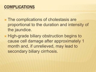 COMPLICATIONS
 The complications of cholestasis are
proportional to the duration and intensity of
the jaundice.
 High-grade biliary obstruction begins to
cause cell damage after approximately 1
month and, if unrelieved, may lead to
secondary biliary cirrhosis.
 