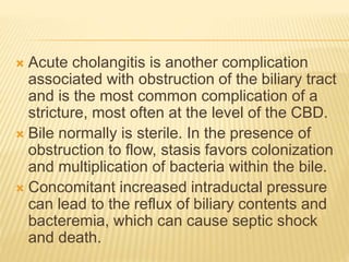  Acute cholangitis is another complication
associated with obstruction of the biliary tract
and is the most common complication of a
stricture, most often at the level of the CBD.
 Bile normally is sterile. In the presence of
obstruction to flow, stasis favors colonization
and multiplication of bacteria within the bile.
 Concomitant increased intraductal pressure
can lead to the reflux of biliary contents and
bacteremia, which can cause septic shock
and death.
 