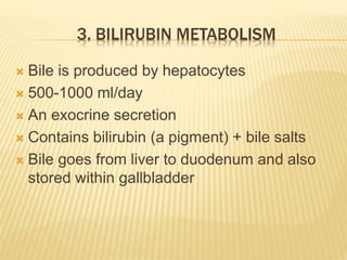 3. BILIRUBIN METABOLISM
 Bile is produced by hepatocytes
 500-1000 ml/day
 An exocrine secretion
 Contains bilirubin (a pigment) + bile salts
 Bile goes from liver to duodenum and also
stored within gallbladder
 