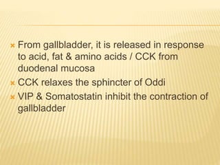  From gallbladder, it is released in response
to acid, fat & amino acids / CCK from
duodenal mucosa
 CCK relaxes the sphincter of Oddi
 VIP & Somatostatin inhibit the contraction of
gallbladder
 