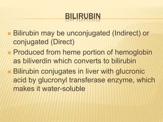 BILIRUBIN
 Bilirubin may be unconjugated (Indirect) or
conjugated (Direct)
 Produced from heme portion of hemoglobin
as biliverdin which converts to bilirubin
 Bilirubin conjugates in liver with glucronic
acid by glucronyl transferase enzyme, which
makes it water-soluble
 