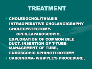 TREATMENT
• CHOLEDOCHOLITHIASIS-
INTRAOPERATIVE CHOLANGIGRAPHY
CHOLECYSTECTOMY-
OPEN/LAPAROSCOPIC,
EXPLORATION OF COMMON BILE
DUCT, INSERTION OF T-TUBE-
MANAGEMENT OF TUBE,
ENDOSCOPIC SPHINCTEROTOMY
• CARCINOMA- WHIPPLE’S PROCEDURE,
 
