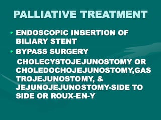 PALLIATIVE TREATMENT
• ENDOSCOPIC INSERTION OF
BILIARY STENT
• BYPASS SURGERY
CHOLECYSTOJEJUNOSTOMY OR
CHOLEDOCHOJEJUNOSTOMY,GAS
TROJEJUNOSTOMY, &
JEJUNOJEJUNOSTOMY-SIDE TO
SIDE OR ROUX-EN-Y
 