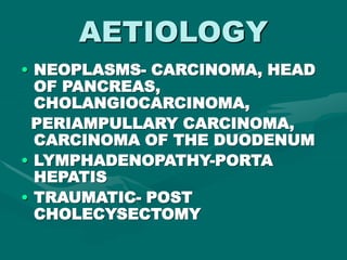 AETIOLOGY
• NEOPLASMS- CARCINOMA, HEAD
OF PANCREAS,
CHOLANGIOCARCINOMA,
PERIAMPULLARY CARCINOMA,
CARCINOMA OF THE DUODENUM
• LYMPHADENOPATHY-PORTA
HEPATIS
• TRAUMATIC- POST
CHOLECYSECTOMY
 