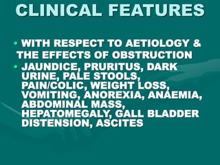 CLINICAL FEATURES
• WITH RESPECT TO AETIOLOGY &
THE EFFECTS OF OBSTRUCTION
• JAUNDICE, PRURITUS, DARK
URINE, PALE STOOLS,
PAIN/COLIC, WEIGHT LOSS,
VOMITING, ANOREXIA, ANAEMIA,
ABDOMINAL MASS,
HEPATOMEGALY, GALL BLADDER
DISTENSION, ASCITES
 
