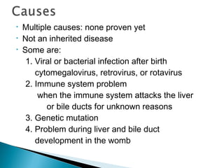 • Multiple causes: none proven yet
• Not an inherited disease
• Some are:
1. Viral or bacterial infection after birth
cytomegalovirus, retrovirus, or rotavirus
2. Immune system problem
when the immune system attacks the liver
or bile ducts for unknown reasons
3. Genetic mutation
4. Problem during liver and bile duct
development in the womb
 