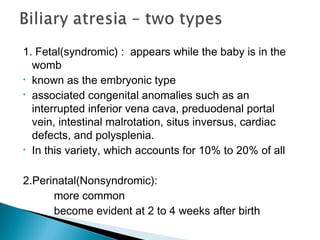 1. Fetal(syndromic) : appears while the baby is in the
womb
• known as the embryonic type
• associated congenital anomalies such as an
interrupted inferior vena cava, preduodenal portal
vein, intestinal malrotation, situs inversus, cardiac
defects, and polysplenia.
• In this variety, which accounts for 10% to 20% of all
2.Perinatal(Nonsyndromic):
more common
become evident at 2 to 4 weeks after birth
 