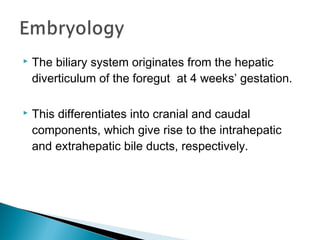  The biliary system originates from the hepatic
diverticulum of the foregut at 4 weeks’ gestation.
 This differentiates into cranial and caudal
components, which give rise to the intrahepatic
and extrahepatic bile ducts, respectively.
 