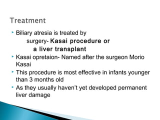  Biliary atresia is treated by
surgery- Kasai procedure or
a liver transplant
 Kasai opretaion- Named after the surgeon Morio
Kasai
 This procedure is most effective in infants younger
than 3 months old
 As they usually haven’t yet developed permanent
liver damage
 
