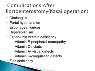 • Cholangitis
• Portal hypertension
• Esophageal varices
• Hypersplenism
• Fat-soluble vitamin deficiency
Vitamin E-penpheral neuropathy
Vitamin D-rickets
Vitamin A- visual defects
Vitamin K-coagulation defects
• Zinc deficiency
 
