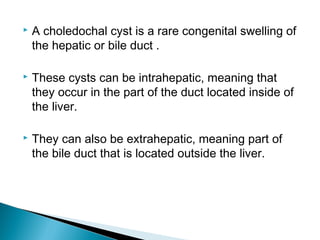  A choledochal cyst is a rare congenital swelling of
the hepatic or bile duct .
 These cysts can be intrahepatic, meaning that
they occur in the part of the duct located inside of
the liver.
 They can also be extrahepatic, meaning part of
the bile duct that is located outside the liver.
 