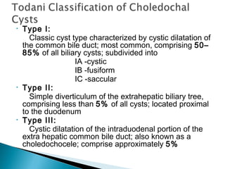 • Type I:
Classic cyst type characterized by cystic dilatation of
the common bile duct; most common, comprising 50–
85% of all biliary cysts; subdivided into
IA -cystic
IB -fusiform
IC -saccular
• Type II:
Simple diverticulum of the extrahepatic biliary tree,
comprising less than 5% of all cysts; located proximal
to the duodenum
• Type III:
Cystic dilatation of the intraduodenal portion of the
extra hepatic common bile duct; also known as a
choledochocele; comprise approximately 5%
 