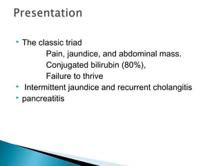  The classic triad
Pain, jaundice, and abdominal mass.
Conjugated bilirubin (80%),
Failure to thrive
 Intermittent jaundice and recurrent cholangitis
 pancreatitis
 