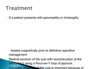 • If a patient presents with pancreatitis or cholangitis,
treated supportively prior to definitive operative
management
• Radical excision of the cyst with reconstruction of the
biliary tract using a Roux-en-Y loop of jejunum.
• Complete resection of the cyst is important because of
 
