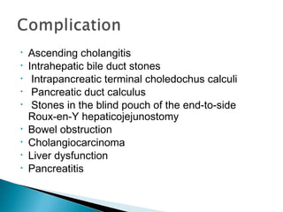 • Ascending cholangitis
• Intrahepatic bile duct stones
• Intrapancreatic terminal choledochus calculi
• Pancreatic duct calculus
• Stones in the blind pouch of the end-to-side
Roux-en-Y hepaticojejunostomy
• Bowel obstruction
• Cholangiocarcinoma
• Liver dysfunction
• Pancreatitis
 