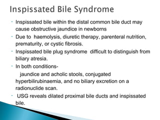 • Inspissated bile within the distal common bile duct may
cause obstructive jaundice in newborns
• Due to haemolysis, diuretic therapy, parenteral nutrition,
prematurity, or cystic fibrosis.
• Inspissated bile plug syndrome difficult to distinguish from
biliary atresia.
• In both conditions-
jaundice and acholic stools, conjugated
hyperbilirubinaemia, and no biliary excretion on a
radionuclide scan.
• USG reveals dilated proximal bile ducts and inspissated
bile.
 
