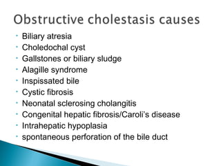 • Biliary atresia
• Choledochal cyst
• Gallstones or biliary sludge
• Alagille syndrome
• Inspissated bile
• Cystic fibrosis
• Neonatal sclerosing cholangitis
• Congenital hepatic fibrosis/Caroli’s disease
• Intrahepatic hypoplasia
• spontaneous perforation of the bile duct
 