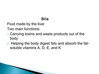 Bile
Fluid made by the liver
Two main functions:
1. Carrying toxins and waste products out of the
body
2. Helping the body digest fats and absorb the fat-
soluble vitamins A, D, E, and K
 