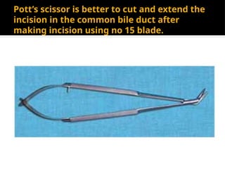 Pott’s scissor is better to cut and extend the
incision in the common bile duct after
making incision using no 15 blade.
 