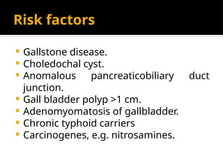 Risk factors
 Gallstone disease.
 Choledochal cyst.
 Anomalous pancreaticobiliary duct
junction.
 Gall bladder polyp >1 cm.
 Adenomyomatosis of gallbladder.
 Chronic typhoid carriers
 Carcinogenes, e.g. nitrosamines.
 