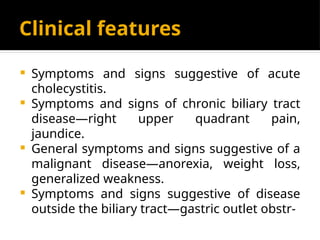 Clinical features
 Symptoms and signs suggestive of acute
cholecystitis.
 Symptoms and signs of chronic biliary tract
disease—right upper quadrant pain,
jaundice.
 General symptoms and signs suggestive of a
malignant disease—anorexia, weight loss,
generalized weakness.
 Symptoms and signs suggestive of disease
outside the biliary tract—gastric outlet obstr-
 