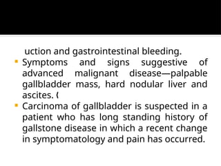 uction and gastrointestinal bleeding.
 Symptoms and signs suggestive of
advanced malignant disease—palpable
gallbladder mass, hard nodular liver and
ascites. „
 Carcinoma of gallbladder is suspected in a
patient who has long standing history of
gallstone disease in which a recent change
in symptomatology and pain has occurred.
 