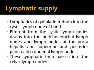 Lymphatic supply
 Lymphatics of gallbladder drain into the
cystic lymph node of Lund.
 Efferent from the cystic lymph nodes
drains into the pericholedochal lymph
nodes and lymph nodes at the porta
hepatis and supeorior and posterior
pancreatico dudenal lymph nodos.
 These lymphatic then passes into the
celiac lymph nodes
 