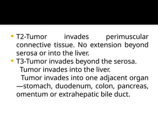  T2-Tumor invades perimuscular
connective tissue. No extension beyond
serosa or into the liver.
 T3-Tumor invades beyond the serosa.
Tumor invades into the liver.
Tumor invades into one adjacent organ
—stomach, duodenum, colon, pancreas,
omentum or extrahepatic bile duct.
 