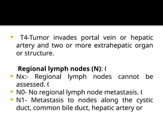  T4-Tumor invades portal vein or hepatic
artery and two or more extrahepatic organ
or structure.
Regional lymph nodes (N): „
 Nx:- Regional lymph nodes cannot be
assessed. „
 N0- No regional lymph node metastasis. „
 N1- Metastasis to nodes along the cystic
duct, common bile duct, hepatic artery or
 