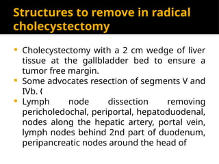 Structures to remove in radical
cholecystectomy
 Cholecystectomy with a 2 cm wedge of liver
tissue at the gallbladder bed to ensure a
tumor free margin.
 Some advocates resection of segments V and
IVb. „
 Lymph node dissection removing
pericholedochal, periportal, hepatoduodenal,
nodes along the hepatic artery, portal vein,
lymph nodes behind 2nd part of duodenum,
peripancreatic nodes around the head of
 