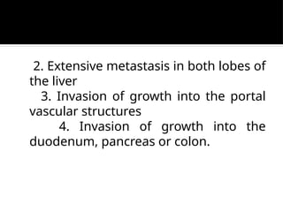 2. Extensive metastasis in both lobes of
the liver
3. Invasion of growth into the portal
vascular structures
4. Invasion of growth into the
duodenum, pancreas or colon.
 