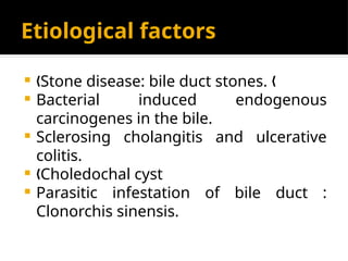 Etiological factors
 Stone disease: bile duct stones.
„ „
 Bacterial induced endogenous
carcinogenes in the bile.
 Sclerosing cholangitis and ulcerative
colitis.
 Choledochal cyst
„
 Parasitic infestation of bile duct :
Clonorchis sinensis.
 